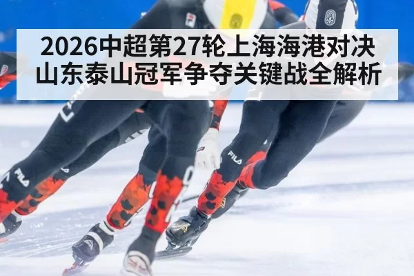 2026中超第27轮上海海港对决山东泰山冠军争夺关键战全解析